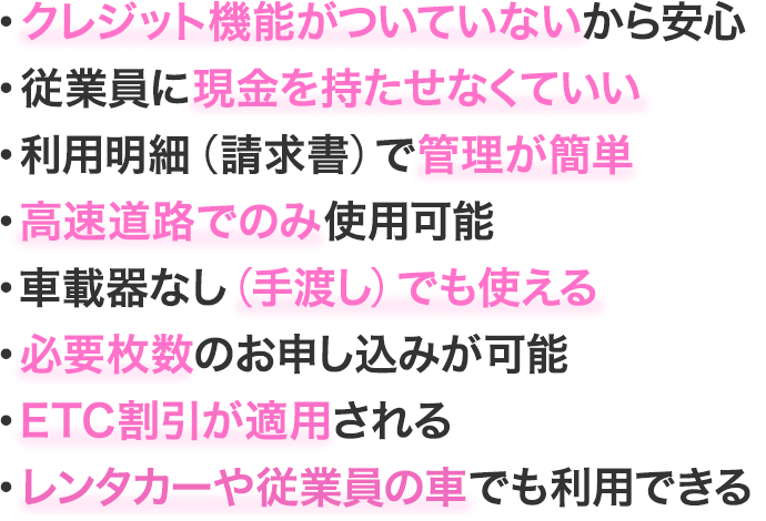 クレジット機能がついていないから安心／従業員に現金を持たせなくていい／利用明細（請求書）で管理が簡単／高速道路でのみ使用可能／車載器なし（手渡し）でも使える／必要枚数のお申し込みが可能／ETC割引が適用されるレンタカーや従業員の車でも利用できる